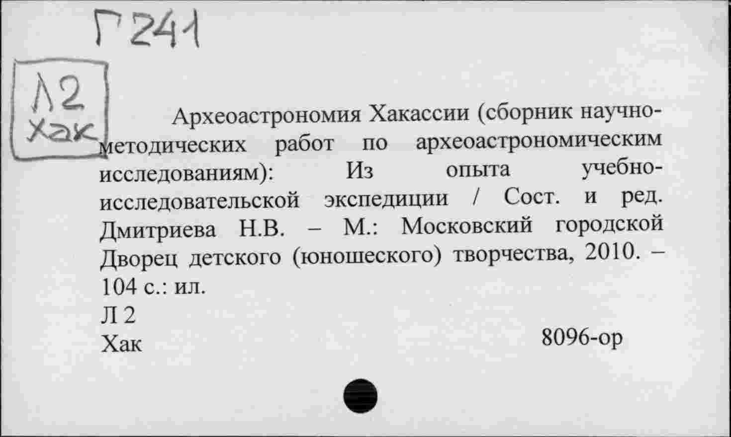 ﻿А2
Г2Ш
Археоастрономия Хакассии (сборник научно-j іетодических работ по археоастрономическим исследованиям):	Из опыта учебно-
исследовательской экспедиции ! Сост. и ред.
Дмитриева Н.В. - М.: Московский городской Дворец детского (юношеского) творчества, 2010. -104 с.: ил.
Л 2 Хак
8096-ор